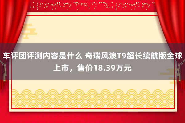 车评团评测内容是什么 奇瑞风浪T9超长续航版全球上市，售价18.39万元