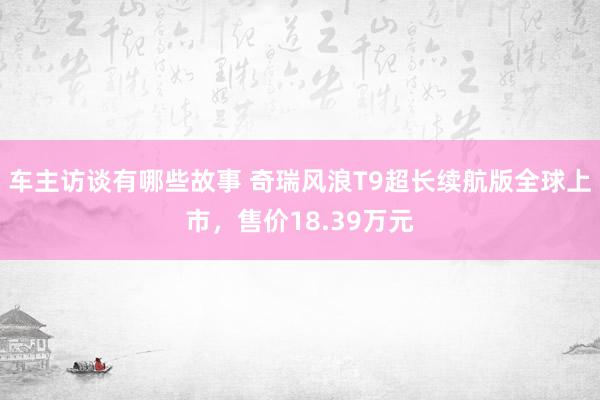 车主访谈有哪些故事 奇瑞风浪T9超长续航版全球上市，售价18.39万元