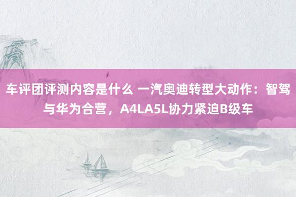 车评团评测内容是什么 一汽奥迪转型大动作：智驾与华为合营，A4LA5L协力紧迫B级车