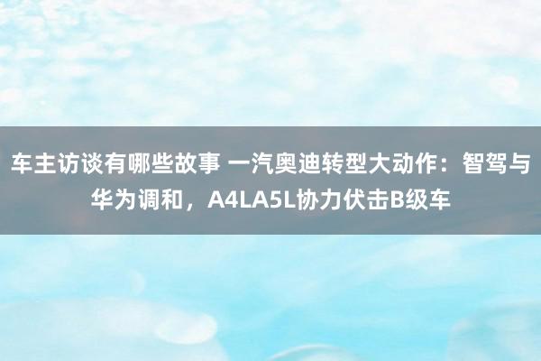 车主访谈有哪些故事 一汽奥迪转型大动作：智驾与华为调和，A4LA5L协力伏击B级车