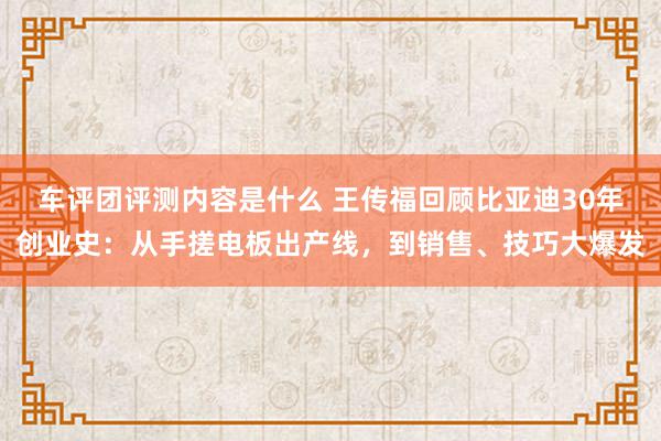 车评团评测内容是什么 王传福回顾比亚迪30年创业史：从手搓电板出产线，到销售、技巧大爆发