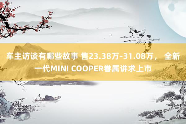 车主访谈有哪些故事 售23.38万-31.08万， 全新一代MINI COOPER眷属讲求上市