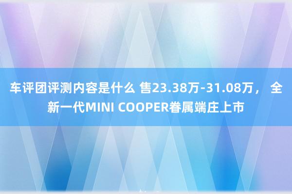 车评团评测内容是什么 售23.38万-31.08万， 全新一代MINI COOPER眷属端庄上市