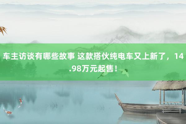 车主访谈有哪些故事 这款搭伙纯电车又上新了，14.98万元起售！