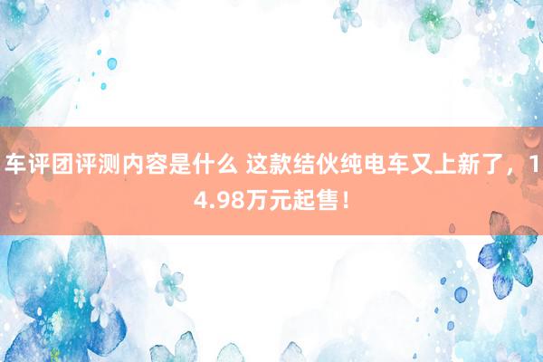 车评团评测内容是什么 这款结伙纯电车又上新了，14.98万元起售！