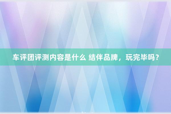 车评团评测内容是什么 结伴品牌，玩完毕吗？