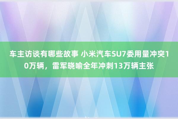 车主访谈有哪些故事 小米汽车SU7委用量冲突10万辆，雷军晓喻全年冲刺13万辆主张