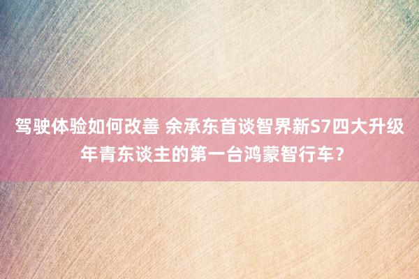 驾驶体验如何改善 余承东首谈智界新S7四大升级 年青东谈主的第一台鸿蒙智行车？