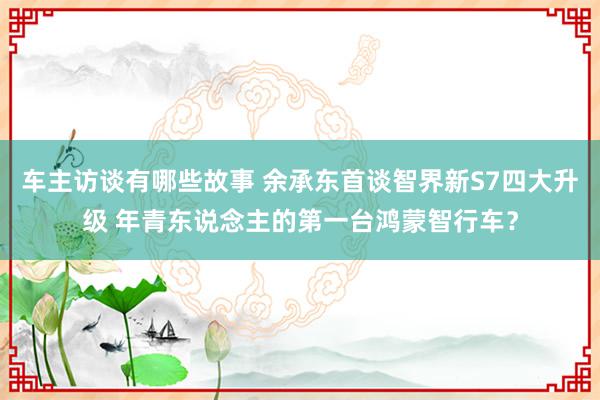 车主访谈有哪些故事 余承东首谈智界新S7四大升级 年青东说念主的第一台鸿蒙智行车？