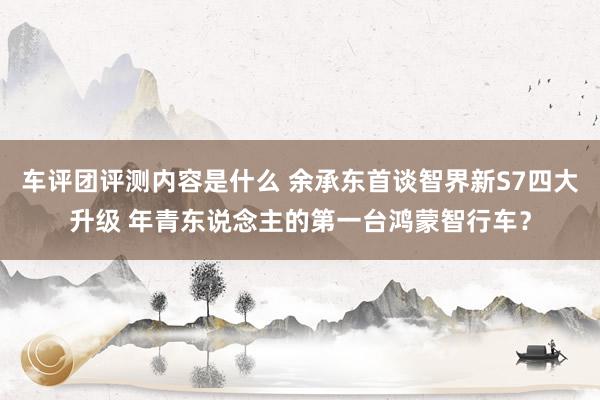 车评团评测内容是什么 余承东首谈智界新S7四大升级 年青东说念主的第一台鸿蒙智行车？