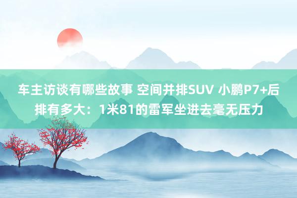 车主访谈有哪些故事 空间并排SUV 小鹏P7+后排有多大：1米81的雷军坐进去毫无压力