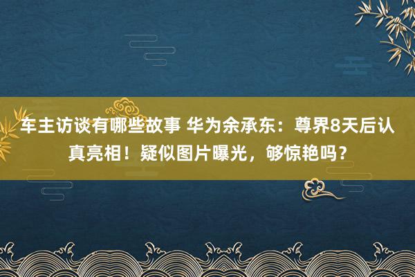 车主访谈有哪些故事 华为余承东：尊界8天后认真亮相！疑似图片曝光，够惊艳吗？