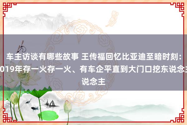 车主访谈有哪些故事 王传福回忆比亚迪至暗时刻：2019年存一火存一火、有车企平直到大门口挖东说念主