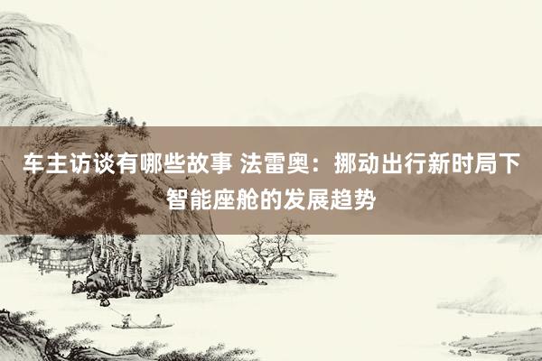 车主访谈有哪些故事 法雷奥：挪动出行新时局下智能座舱的发展趋势