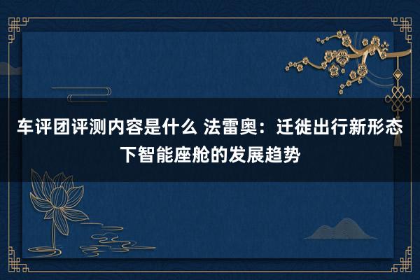 车评团评测内容是什么 法雷奥：迁徙出行新形态下智能座舱的发展趋势