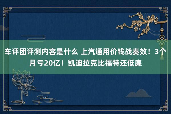 车评团评测内容是什么 上汽通用价钱战奏效！3个月亏20亿！凯迪拉克比福特还低廉