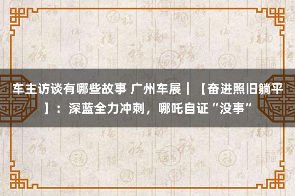 车主访谈有哪些故事 广州车展｜【奋进照旧躺平】：深蓝全力冲刺，哪吒自证“没事”