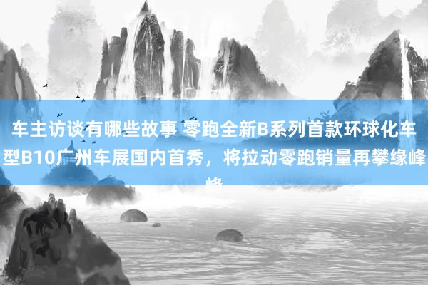 车主访谈有哪些故事 零跑全新B系列首款环球化车型B10广州车展国内首秀，将拉动零跑销量再攀缘峰