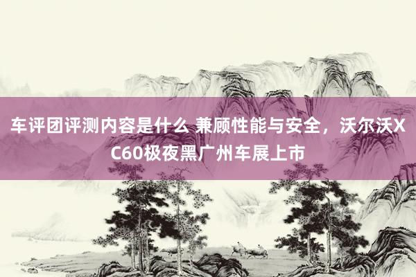 车评团评测内容是什么 兼顾性能与安全，沃尔沃XC60极夜黑广州车展上市