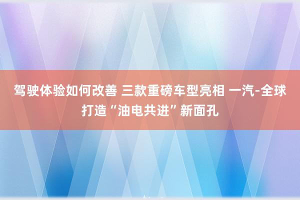 驾驶体验如何改善 三款重磅车型亮相 一汽-全球打造“油电共进”新面孔