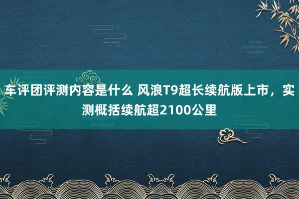 车评团评测内容是什么 风浪T9超长续航版上市，实测概括续航超2100公里