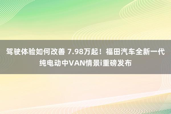 驾驶体验如何改善 7.98万起！福田汽车全新一代纯电动中VAN情景i重磅发布