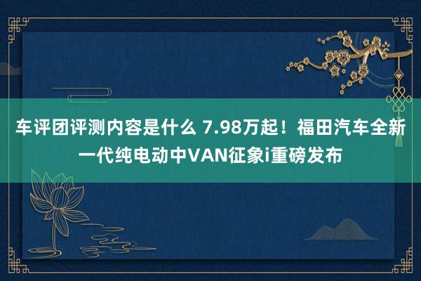 车评团评测内容是什么 7.98万起！福田汽车全新一代纯电动中VAN征象i重磅发布