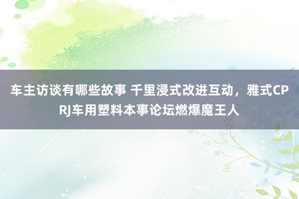 车主访谈有哪些故事 千里浸式改进互动，雅式CPRJ车用塑料本事论坛燃爆魔王人