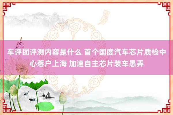 车评团评测内容是什么 首个国度汽车芯片质检中心落户上海 加速自主芯片装车愚弄