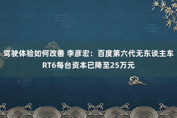 驾驶体验如何改善 李彦宏：百度第六代无东谈主车RT6每台资本已降至25万元