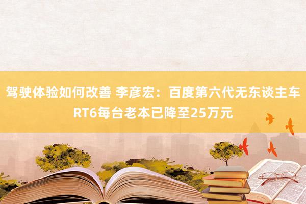 驾驶体验如何改善 李彦宏：百度第六代无东谈主车RT6每台老本已降至25万元