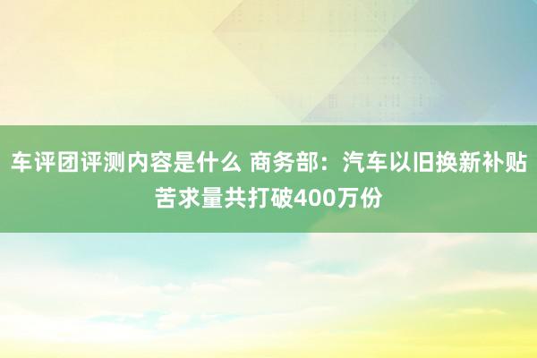 车评团评测内容是什么 商务部：汽车以旧换新补贴苦求量共打破400万份