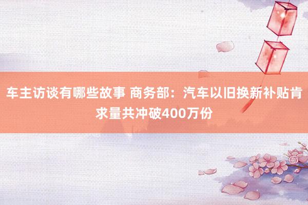 车主访谈有哪些故事 商务部：汽车以旧换新补贴肯求量共冲破400万份