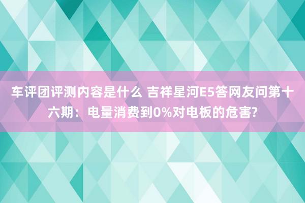 车评团评测内容是什么 吉祥星河E5答网友问第十六期：电量消费到0%对电板的危害?