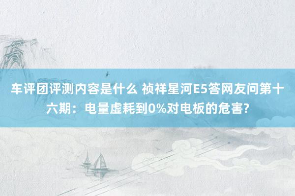 车评团评测内容是什么 祯祥星河E5答网友问第十六期：电量虚耗到0%对电板的危害?