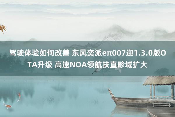 驾驶体验如何改善 东风奕派eπ007迎1.3.0版OTA升级 高速NOA领航扶直畛域扩大