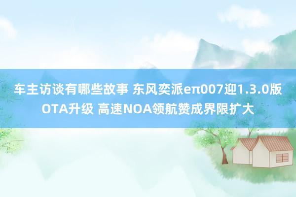 车主访谈有哪些故事 东风奕派eπ007迎1.3.0版OTA升级 高速NOA领航赞成界限扩大