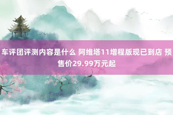 车评团评测内容是什么 阿维塔11增程版现已到店 预售价29.99万元起