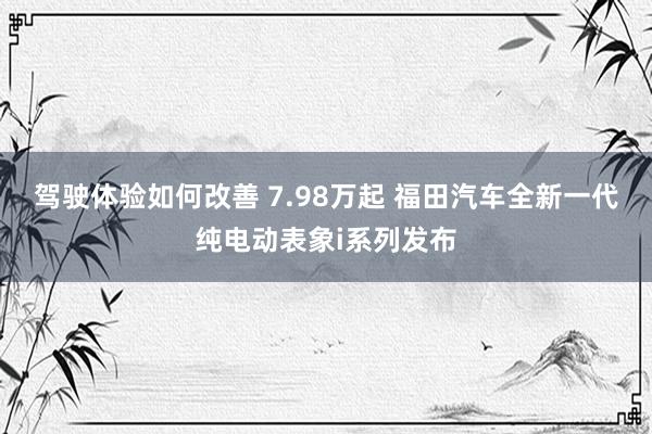 驾驶体验如何改善 7.98万起 福田汽车全新一代纯电动表象i系列发布