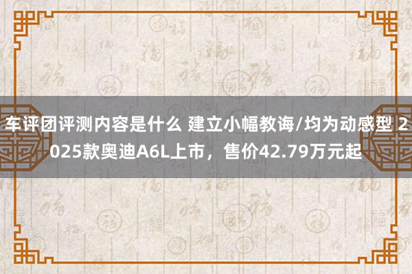 车评团评测内容是什么 建立小幅教诲/均为动感型 2025款奥迪A6L上市，售价42.79万元起