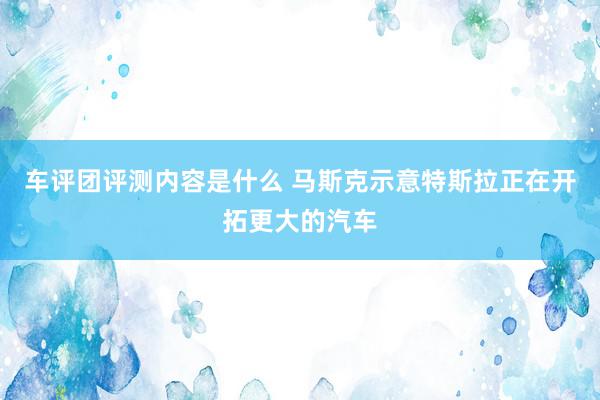 车评团评测内容是什么 马斯克示意特斯拉正在开拓更大的汽车