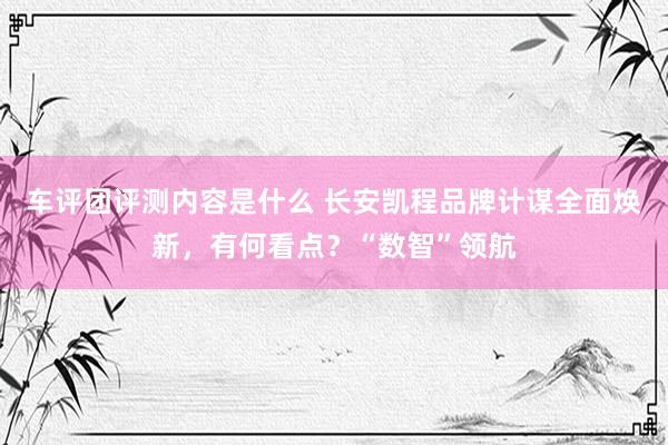 车评团评测内容是什么 长安凯程品牌计谋全面焕新，有何看点？“数智”领航