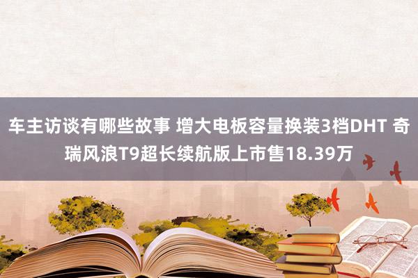 车主访谈有哪些故事 增大电板容量换装3档DHT 奇瑞风浪T9超长续航版上市售18.39万