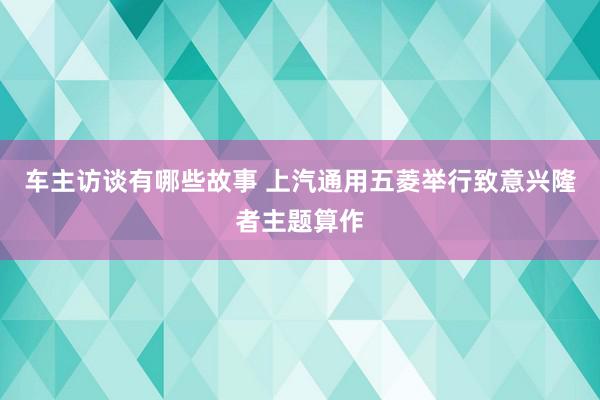 车主访谈有哪些故事 上汽通用五菱举行致意兴隆者主题算作