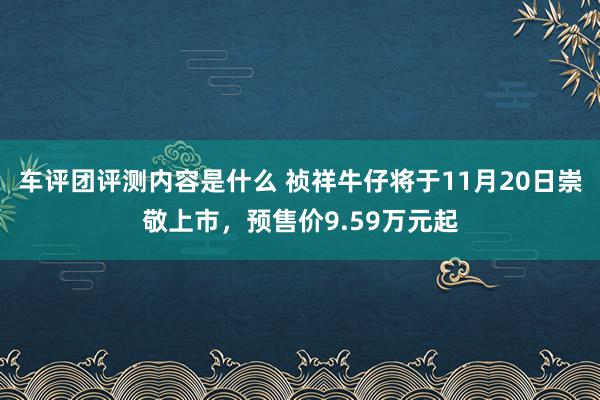 车评团评测内容是什么 祯祥牛仔将于11月20日崇敬上市，预售价9.59万元起