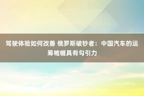 驾驶体验如何改善 俄罗斯破钞者：中国汽车的运筹帷幄具有勾引力