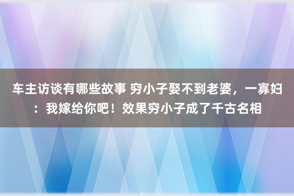 车主访谈有哪些故事 穷小子娶不到老婆，一寡妇：我嫁给你吧！效果穷小子成了千古名相