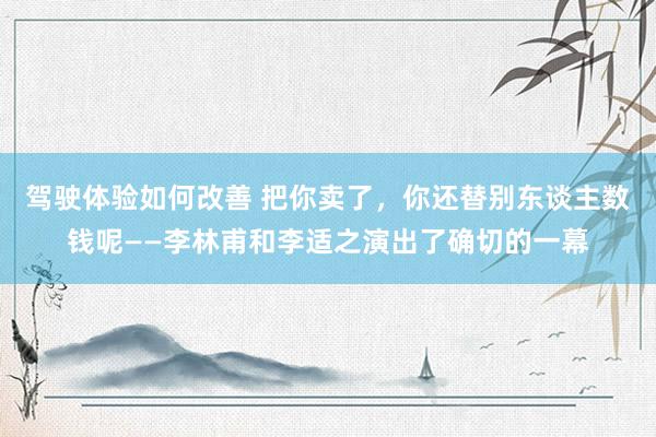 驾驶体验如何改善 把你卖了，你还替别东谈主数钱呢——李林甫和李适之演出了确切的一幕