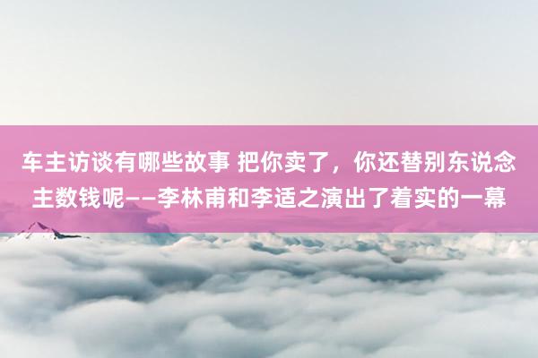 车主访谈有哪些故事 把你卖了，你还替别东说念主数钱呢——李林甫和李适之演出了着实的一幕