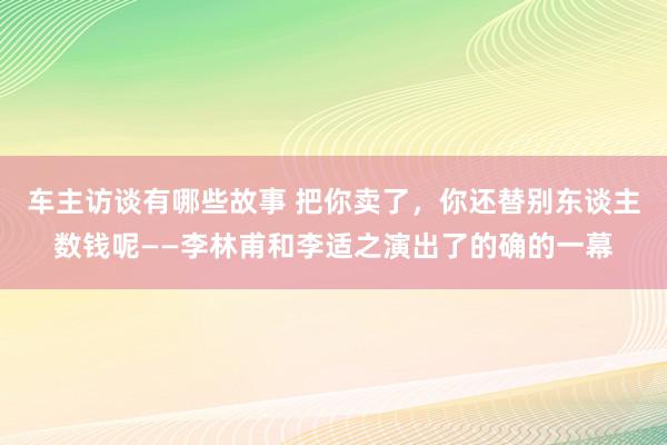 车主访谈有哪些故事 把你卖了，你还替别东谈主数钱呢——李林甫和李适之演出了的确的一幕